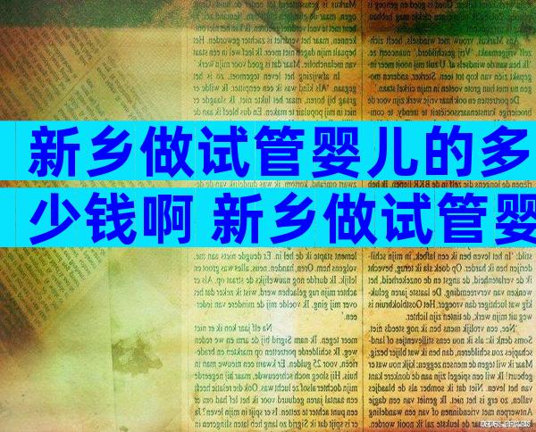 新乡做试管婴儿的多少钱啊 新乡做试管婴儿的多少钱啊医保报销